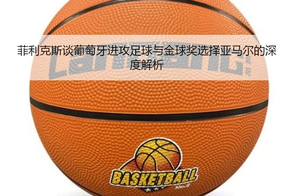 菲利克斯谈葡萄牙进攻足球与金球奖选择亚马尔的深度解析